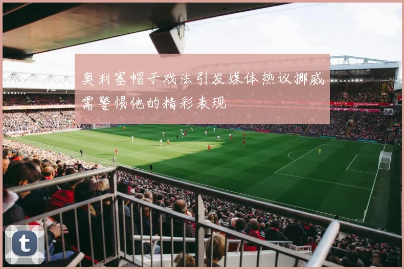 奥利塞帽子戏法引发媒体热议挪威需警惕他的精彩表现