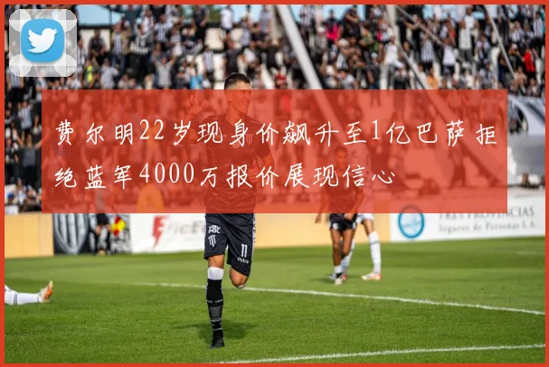 费尔明22岁现身价飙升至1亿巴萨拒绝蓝军4000万报价展现信心