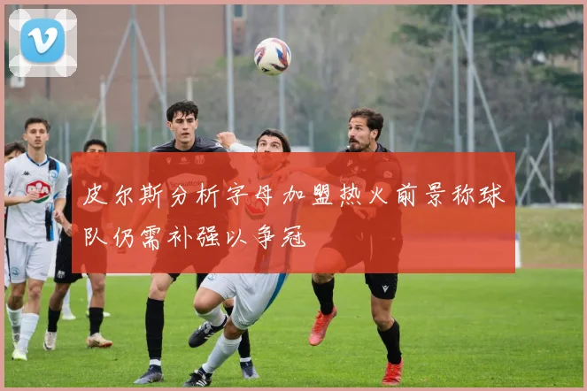 皮尔斯分析字母加盟热火前景称球队仍需补强以争冠