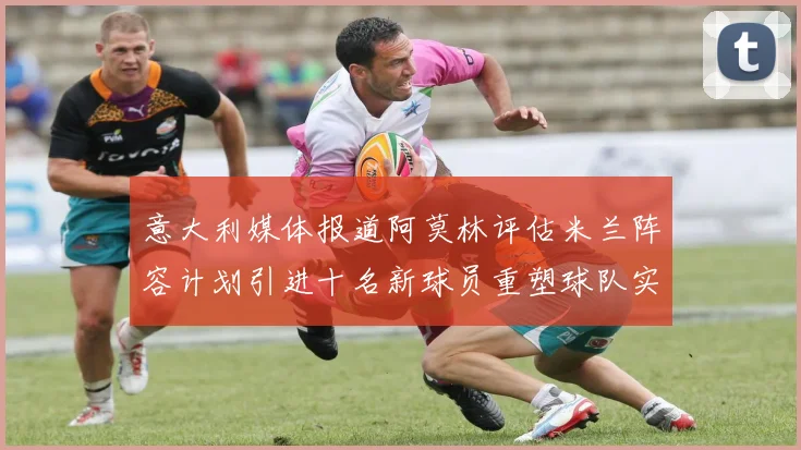 意大利媒体报道阿莫林评估米兰阵容计划引进十名新球员重塑球队实力