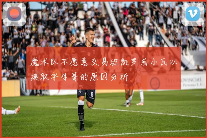 魔术队不愿意交易班凯罗或小瓦以换取字母哥的原因分析