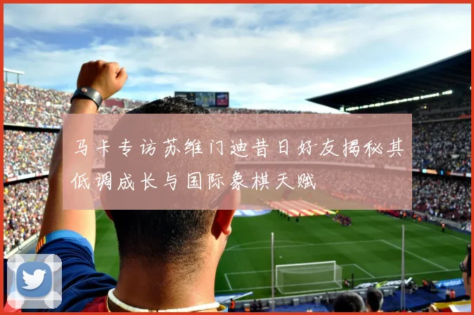 马卡专访苏维门迪昔日好友揭秘其低调成长与国际象棋天赋