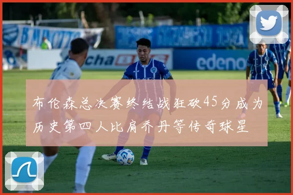 布伦森总决赛终结战狂砍45分成为历史第四人比肩乔丹等传奇球星